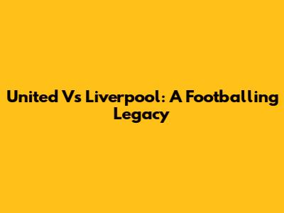 United Vs Liverpool: A Footballing Legacy